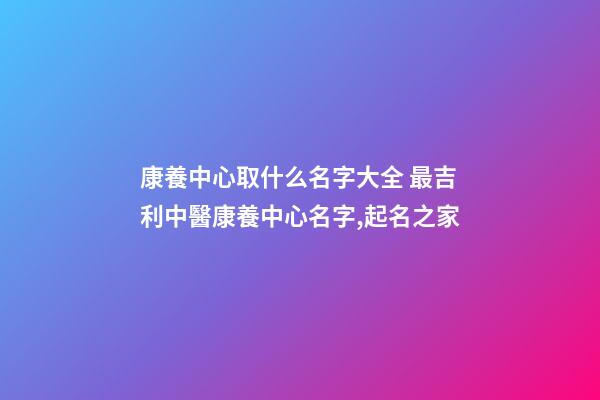 康養中心取什么名字大全 最吉利中醫康養中心名字,起名之家-第1張-店鋪起名-玄機派